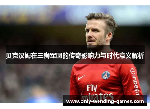 贝克汉姆在三狮军团的传奇影响力与时代意义解析