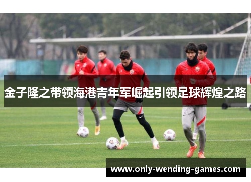 金子隆之带领海港青年军崛起引领足球辉煌之路 金子隆之带领海港青年军崛起引领足球辉煌之路