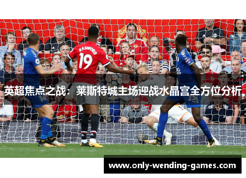 英超焦点之战：莱斯特城主场迎战水晶宫全方位分析
