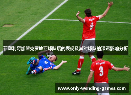 菲奥利奇加盟克罗地亚球队后的表现及其对球队的深远影响分析 菲奥利奇加盟克罗地亚球队后的表现及其对球队的深远影响分析