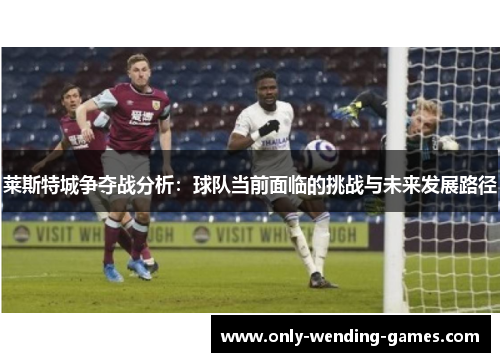 莱斯特城争夺战分析：球队当前面临的挑战与未来发展路径