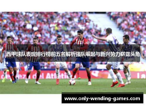 西甲球队表现排行榜前五名解析强队崛起与新兴势力崭露头角 西甲球队表现排行榜前五名解析强队崛起与新兴势力崭露头角
