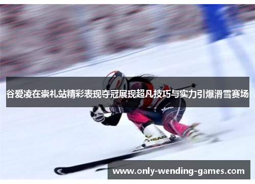 谷爱凌在崇礼站精彩表现夺冠展现超凡技巧与实力引爆滑雪赛场