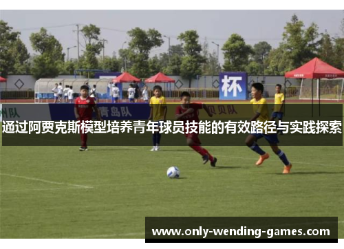 通过阿贾克斯模型培养青年球员技能的有效路径与实践探索 通过阿贾克斯模型培养青年球员技能的有效路径与实践探索