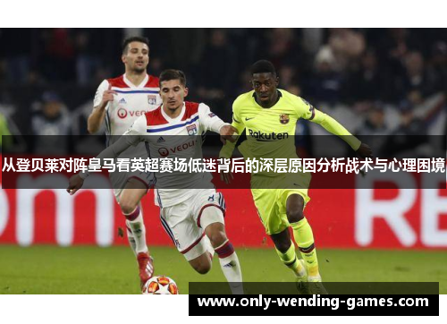 从登贝莱对阵皇马看英超赛场低迷背后的深层原因分析战术与心理困境 从登贝莱对阵皇马看英超赛场低迷背后的深层原因分析战术与心理困境