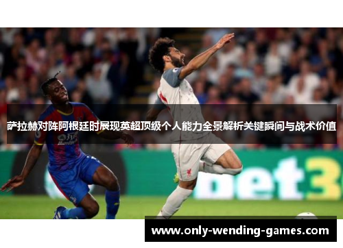 萨拉赫对阵阿根廷时展现英超顶级个人能力全景解析关键瞬间与战术价值 萨拉赫对阵阿根廷时展现英超顶级个人能力全景解析关键瞬间与战术价值