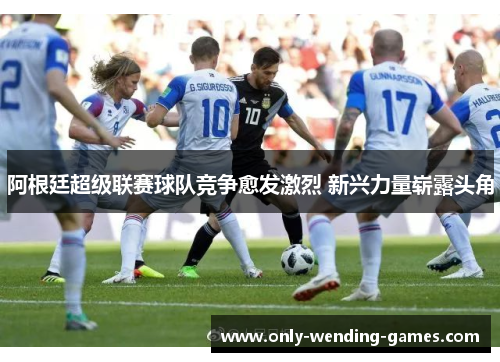 阿根廷超级联赛球队竞争愈发激烈 新兴力量崭露头角 阿根廷超级联赛球队竞争愈发激烈 新兴力量崭露头角