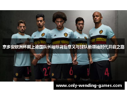 京多安欧洲杯戴上德国队长袖标背后意义与球队新领袖时代开启之路